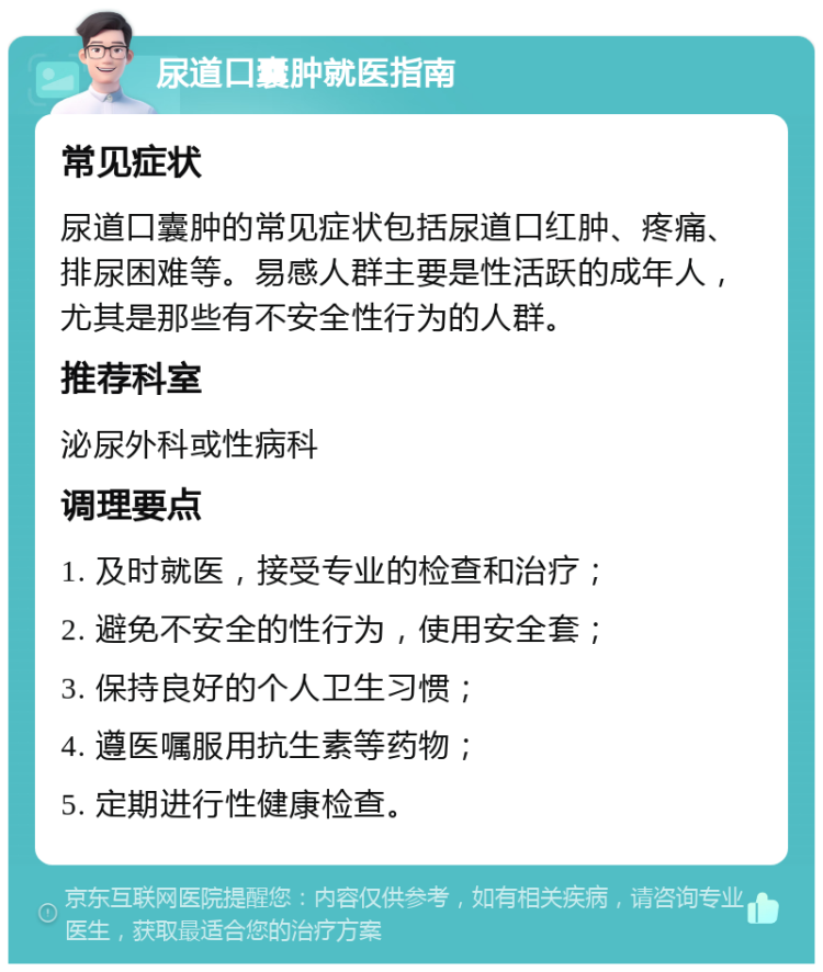 尿道口囊肿就医指南 常见症状 尿道口囊肿的常见症状包括尿道口红肿、疼痛、排尿困难等。易感人群主要是性活跃的成年人，尤其是那些有不安全性行为的人群。 推荐科室 泌尿外科或性病科 调理要点 1. 及时就医，接受专业的检查和治疗； 2. 避免不安全的性行为，使用安全套； 3. 保持良好的个人卫生习惯； 4. 遵医嘱服用抗生素等药物； 5. 定期进行性健康检查。