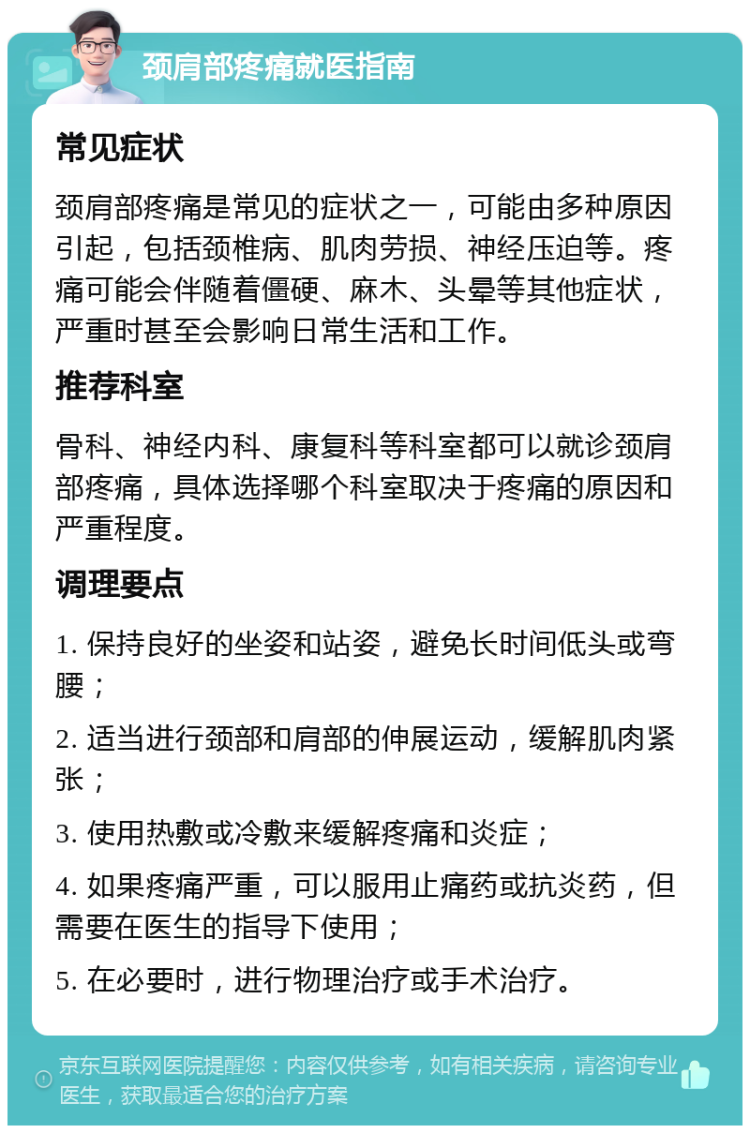 颈肩部疼痛就医指南 常见症状 颈肩部疼痛是常见的症状之一，可能由多种原因引起，包括颈椎病、肌肉劳损、神经压迫等。疼痛可能会伴随着僵硬、麻木、头晕等其他症状，严重时甚至会影响日常生活和工作。 推荐科室 骨科、神经内科、康复科等科室都可以就诊颈肩部疼痛，具体选择哪个科室取决于疼痛的原因和严重程度。 调理要点 1. 保持良好的坐姿和站姿，避免长时间低头或弯腰； 2. 适当进行颈部和肩部的伸展运动，缓解肌肉紧张； 3. 使用热敷或冷敷来缓解疼痛和炎症； 4. 如果疼痛严重，可以服用止痛药或抗炎药，但需要在医生的指导下使用； 5. 在必要时，进行物理治疗或手术治疗。