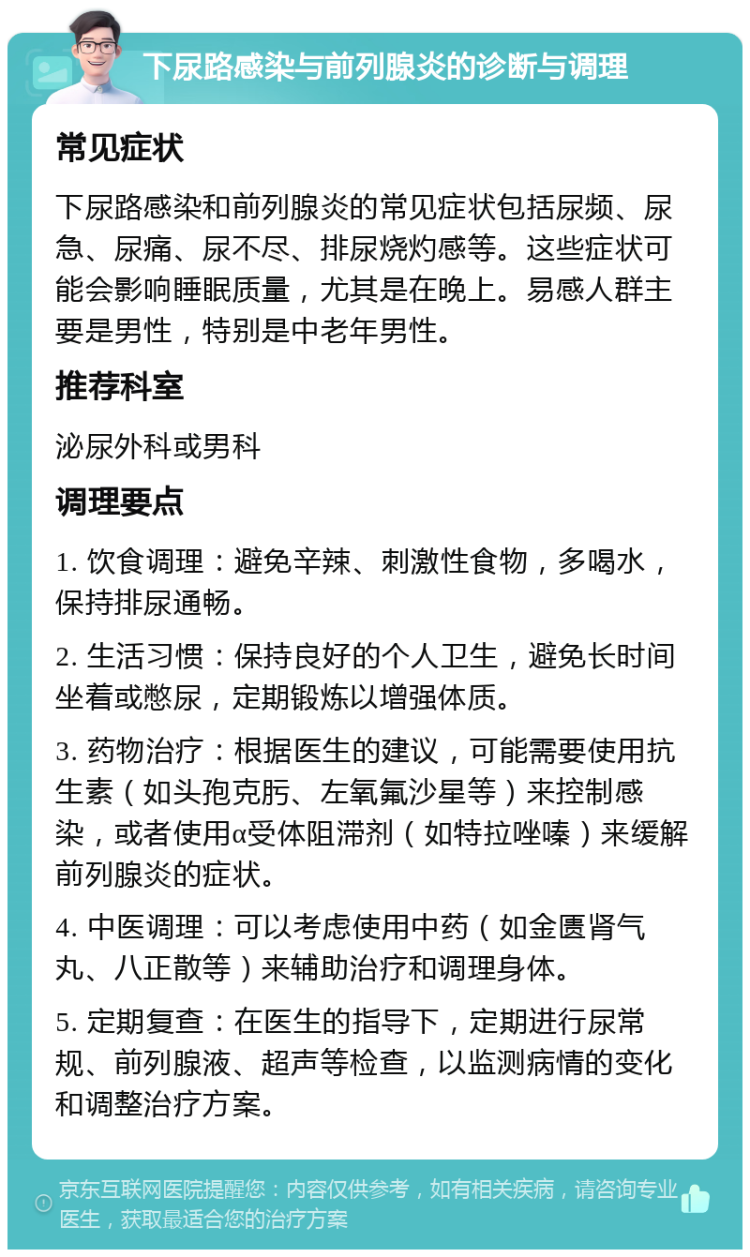 下尿路感染与前列腺炎的诊断与调理 常见症状 下尿路感染和前列腺炎的常见症状包括尿频、尿急、尿痛、尿不尽、排尿烧灼感等。这些症状可能会影响睡眠质量，尤其是在晚上。易感人群主要是男性，特别是中老年男性。 推荐科室 泌尿外科或男科 调理要点 1. 饮食调理：避免辛辣、刺激性食物，多喝水，保持排尿通畅。 2. 生活习惯：保持良好的个人卫生，避免长时间坐着或憋尿，定期锻炼以增强体质。 3. 药物治疗：根据医生的建议，可能需要使用抗生素（如头孢克肟、左氧氟沙星等）来控制感染，或者使用α受体阻滞剂（如特拉唑嗪）来缓解前列腺炎的症状。 4. 中医调理：可以考虑使用中药（如金匮肾气丸、八正散等）来辅助治疗和调理身体。 5. 定期复查：在医生的指导下，定期进行尿常规、前列腺液、超声等检查，以监测病情的变化和调整治疗方案。