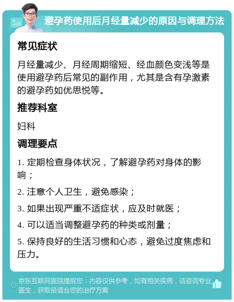 避孕药使用后月经量减少的原因与调理方法 常见症状 月经量减少、月经周期缩短、经血颜色变浅等是使用避孕药后常见的副作用，尤其是含有孕激素的避孕药如优思悦等。 推荐科室 妇科 调理要点 1. 定期检查身体状况，了解避孕药对身体的影响； 2. 注意个人卫生，避免感染； 3. 如果出现严重不适症状，应及时就医； 4. 可以适当调整避孕药的种类或剂量； 5. 保持良好的生活习惯和心态，避免过度焦虑和压力。