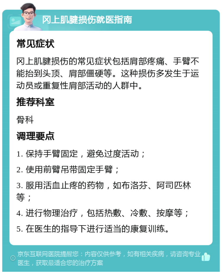 冈上肌腱损伤就医指南 常见症状 冈上肌腱损伤的常见症状包括肩部疼痛、手臂不能抬到头顶、肩部僵硬等。这种损伤多发生于运动员或重复性肩部活动的人群中。 推荐科室 骨科 调理要点 1. 保持手臂固定，避免过度活动； 2. 使用前臂吊带固定手臂； 3. 服用活血止疼的药物，如布洛芬、阿司匹林等； 4. 进行物理治疗，包括热敷、冷敷、按摩等； 5. 在医生的指导下进行适当的康复训练。