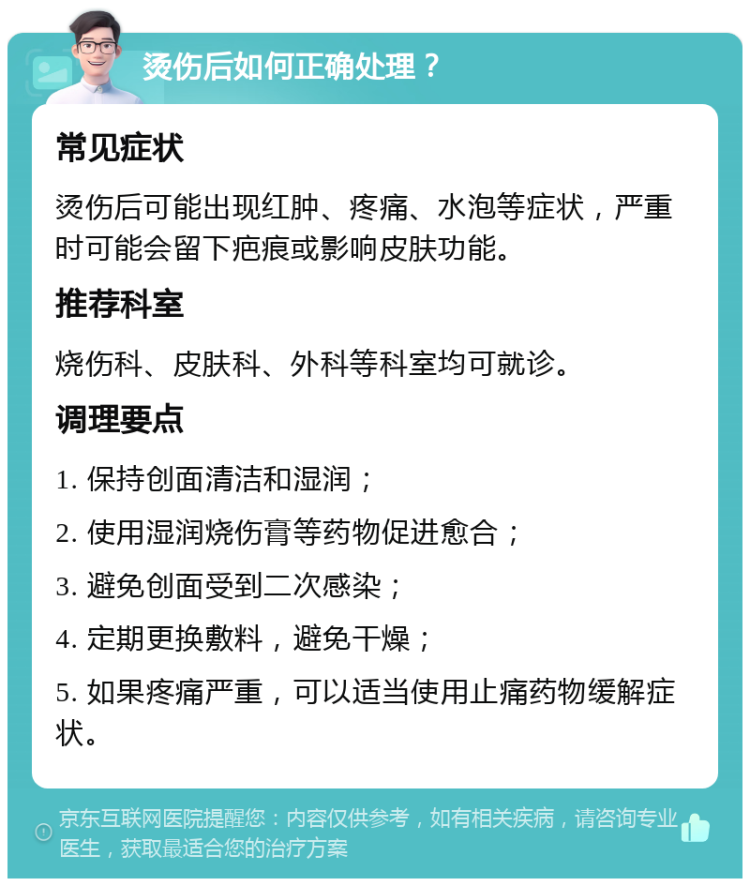 烫伤后如何正确处理？ 常见症状 烫伤后可能出现红肿、疼痛、水泡等症状，严重时可能会留下疤痕或影响皮肤功能。 推荐科室 烧伤科、皮肤科、外科等科室均可就诊。 调理要点 1. 保持创面清洁和湿润； 2. 使用湿润烧伤膏等药物促进愈合； 3. 避免创面受到二次感染； 4. 定期更换敷料，避免干燥； 5. 如果疼痛严重，可以适当使用止痛药物缓解症状。