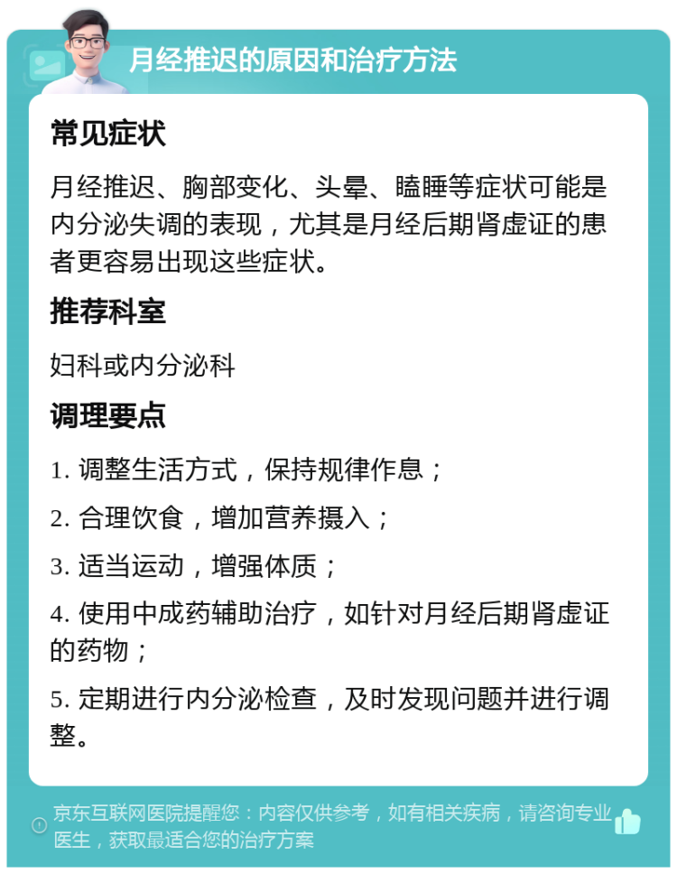 月经推迟的原因和治疗方法 常见症状 月经推迟、胸部变化、头晕、瞌睡等症状可能是内分泌失调的表现，尤其是月经后期肾虚证的患者更容易出现这些症状。 推荐科室 妇科或内分泌科 调理要点 1. 调整生活方式，保持规律作息； 2. 合理饮食，增加营养摄入； 3. 适当运动，增强体质； 4. 使用中成药辅助治疗，如针对月经后期肾虚证的药物； 5. 定期进行内分泌检查，及时发现问题并进行调整。