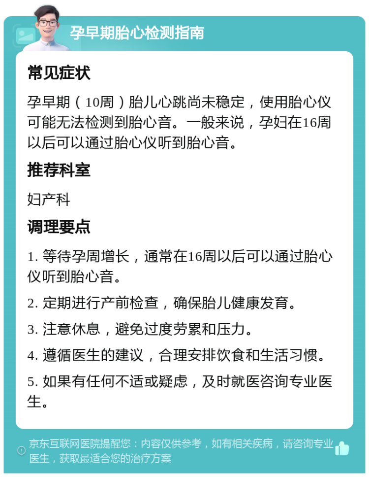 孕早期胎心检测指南 常见症状 孕早期（10周）胎儿心跳尚未稳定，使用胎心仪可能无法检测到胎心音。一般来说，孕妇在16周以后可以通过胎心仪听到胎心音。 推荐科室 妇产科 调理要点 1. 等待孕周增长，通常在16周以后可以通过胎心仪听到胎心音。 2. 定期进行产前检查，确保胎儿健康发育。 3. 注意休息，避免过度劳累和压力。 4. 遵循医生的建议，合理安排饮食和生活习惯。 5. 如果有任何不适或疑虑，及时就医咨询专业医生。