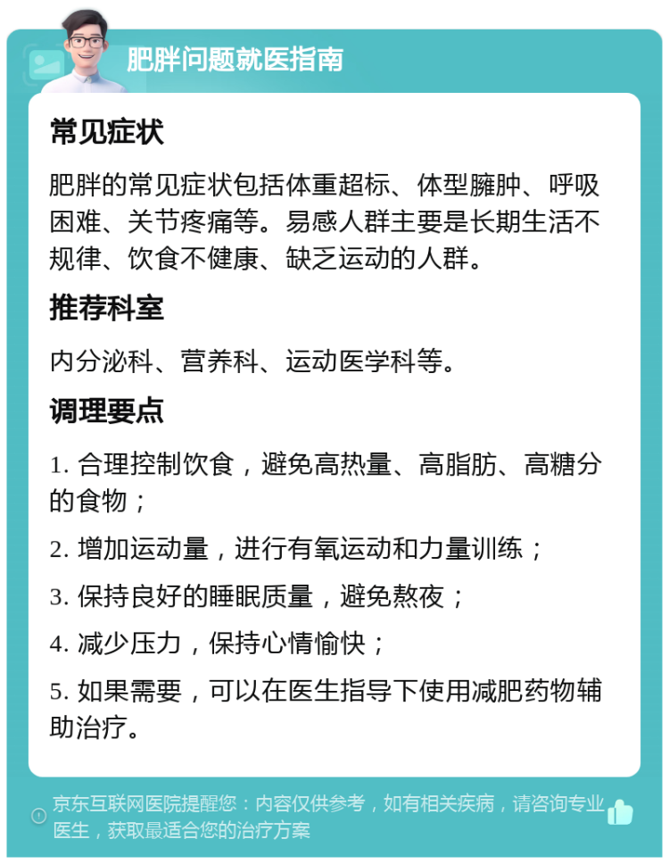 肥胖问题就医指南 常见症状 肥胖的常见症状包括体重超标、体型臃肿、呼吸困难、关节疼痛等。易感人群主要是长期生活不规律、饮食不健康、缺乏运动的人群。 推荐科室 内分泌科、营养科、运动医学科等。 调理要点 1. 合理控制饮食，避免高热量、高脂肪、高糖分的食物； 2. 增加运动量，进行有氧运动和力量训练； 3. 保持良好的睡眠质量，避免熬夜； 4. 减少压力，保持心情愉快； 5. 如果需要，可以在医生指导下使用减肥药物辅助治疗。