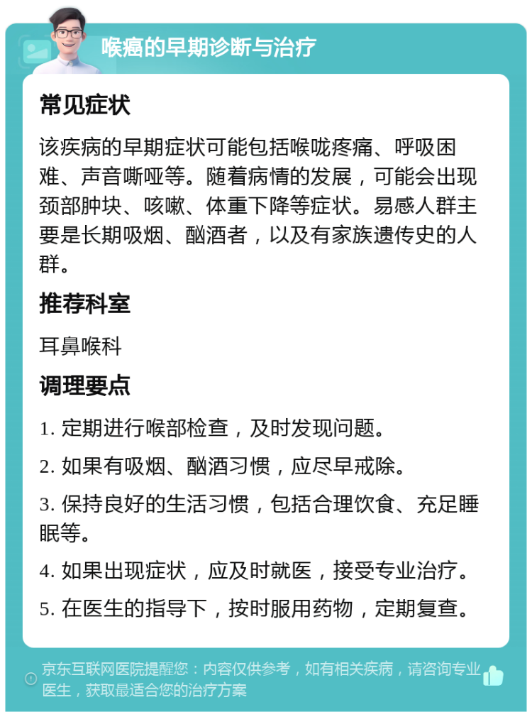 喉癌的早期诊断与治疗 常见症状 该疾病的早期症状可能包括喉咙疼痛、呼吸困难、声音嘶哑等。随着病情的发展，可能会出现颈部肿块、咳嗽、体重下降等症状。易感人群主要是长期吸烟、酗酒者，以及有家族遗传史的人群。 推荐科室 耳鼻喉科 调理要点 1. 定期进行喉部检查，及时发现问题。 2. 如果有吸烟、酗酒习惯，应尽早戒除。 3. 保持良好的生活习惯，包括合理饮食、充足睡眠等。 4. 如果出现症状，应及时就医，接受专业治疗。 5. 在医生的指导下，按时服用药物，定期复查。