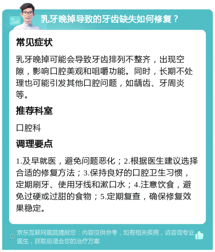 乳牙晚掉导致的牙齿缺失如何修复？ 常见症状 乳牙晚掉可能会导致牙齿排列不整齐，出现空隙，影响口腔美观和咀嚼功能。同时，长期不处理也可能引发其他口腔问题，如龋齿、牙周炎等。 推荐科室 口腔科 调理要点 1.及早就医，避免问题恶化；2.根据医生建议选择合适的修复方法；3.保持良好的口腔卫生习惯，定期刷牙、使用牙线和漱口水；4.注意饮食，避免过硬或过甜的食物；5.定期复查，确保修复效果稳定。