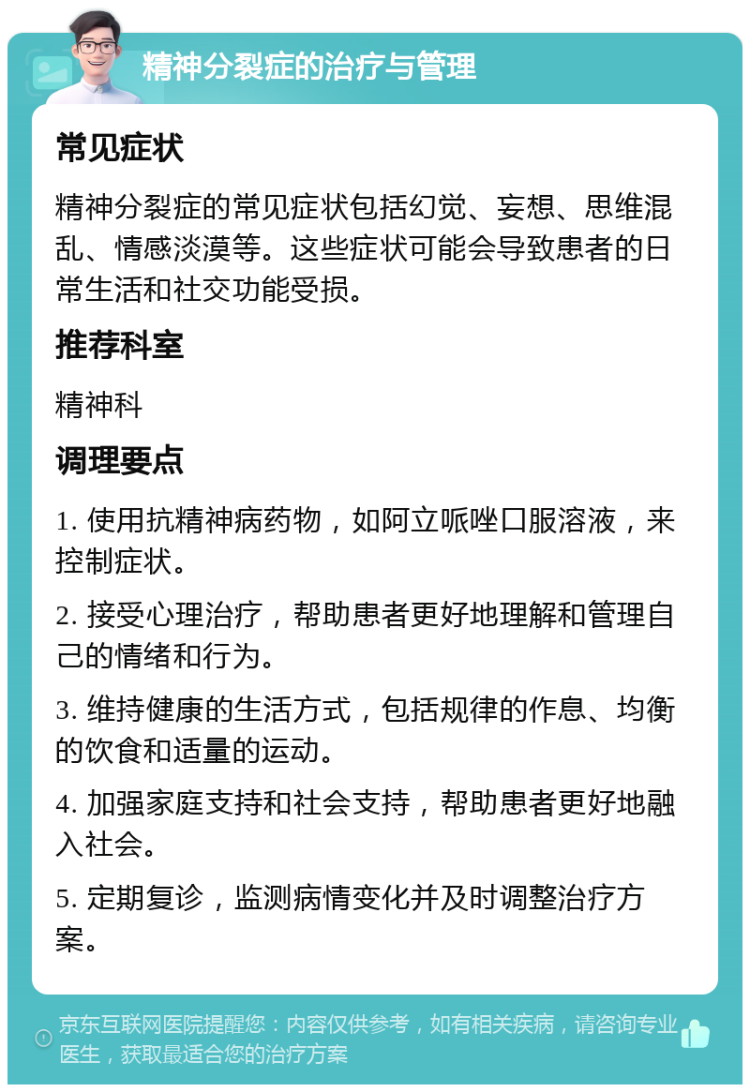 精神分裂症的治疗与管理 常见症状 精神分裂症的常见症状包括幻觉、妄想、思维混乱、情感淡漠等。这些症状可能会导致患者的日常生活和社交功能受损。 推荐科室 精神科 调理要点 1. 使用抗精神病药物，如阿立哌唑口服溶液，来控制症状。 2. 接受心理治疗，帮助患者更好地理解和管理自己的情绪和行为。 3. 维持健康的生活方式，包括规律的作息、均衡的饮食和适量的运动。 4. 加强家庭支持和社会支持，帮助患者更好地融入社会。 5. 定期复诊，监测病情变化并及时调整治疗方案。