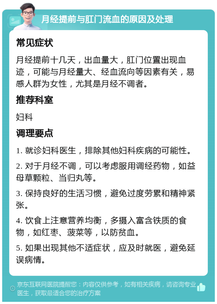 月经提前与肛门流血的原因及处理 常见症状 月经提前十几天，出血量大，肛门位置出现血迹，可能与月经量大、经血流向等因素有关，易感人群为女性，尤其是月经不调者。 推荐科室 妇科 调理要点 1. 就诊妇科医生，排除其他妇科疾病的可能性。 2. 对于月经不调，可以考虑服用调经药物，如益母草颗粒、当归丸等。 3. 保持良好的生活习惯，避免过度劳累和精神紧张。 4. 饮食上注意营养均衡，多摄入富含铁质的食物，如红枣、菠菜等，以防贫血。 5. 如果出现其他不适症状，应及时就医，避免延误病情。