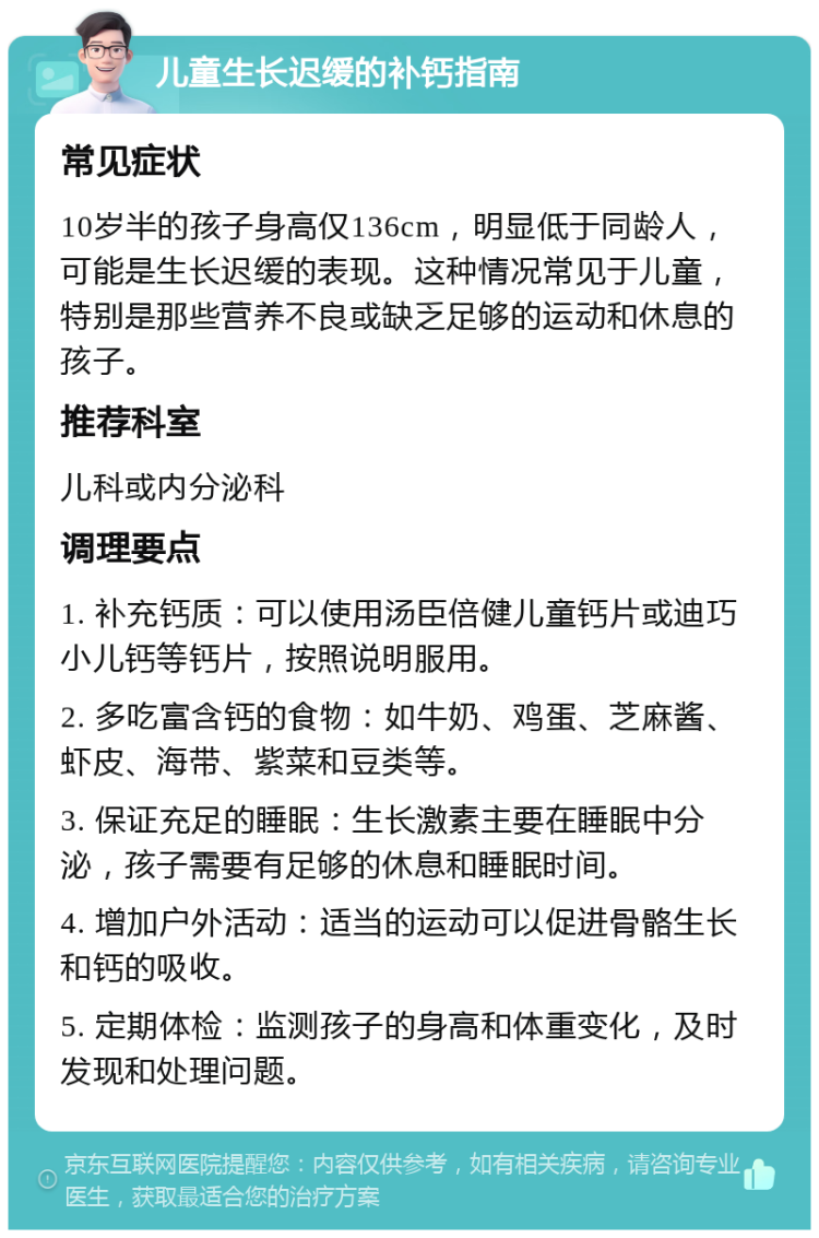 儿童生长迟缓的补钙指南 常见症状 10岁半的孩子身高仅136cm，明显低于同龄人，可能是生长迟缓的表现。这种情况常见于儿童，特别是那些营养不良或缺乏足够的运动和休息的孩子。 推荐科室 儿科或内分泌科 调理要点 1. 补充钙质：可以使用汤臣倍健儿童钙片或迪巧小儿钙等钙片，按照说明服用。 2. 多吃富含钙的食物：如牛奶、鸡蛋、芝麻酱、虾皮、海带、紫菜和豆类等。 3. 保证充足的睡眠：生长激素主要在睡眠中分泌，孩子需要有足够的休息和睡眠时间。 4. 增加户外活动：适当的运动可以促进骨骼生长和钙的吸收。 5. 定期体检：监测孩子的身高和体重变化，及时发现和处理问题。