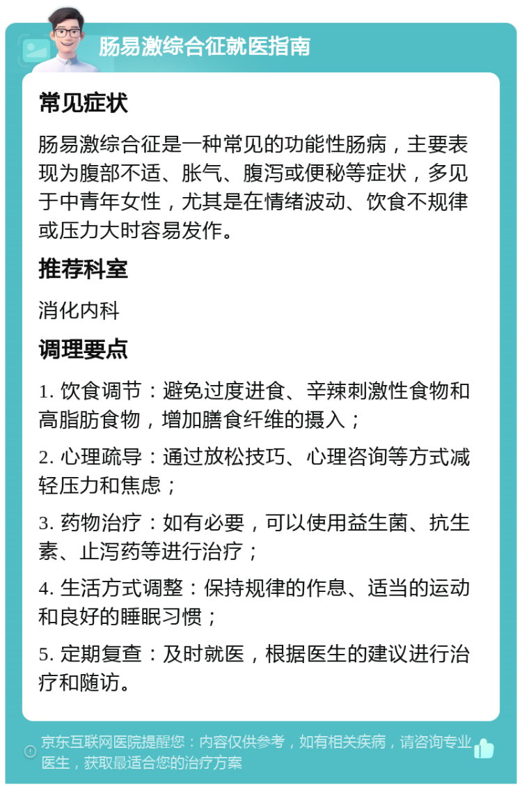 肠易激综合征就医指南 常见症状 肠易激综合征是一种常见的功能性肠病，主要表现为腹部不适、胀气、腹泻或便秘等症状，多见于中青年女性，尤其是在情绪波动、饮食不规律或压力大时容易发作。 推荐科室 消化内科 调理要点 1. 饮食调节：避免过度进食、辛辣刺激性食物和高脂肪食物，增加膳食纤维的摄入； 2. 心理疏导：通过放松技巧、心理咨询等方式减轻压力和焦虑； 3. 药物治疗：如有必要，可以使用益生菌、抗生素、止泻药等进行治疗； 4. 生活方式调整：保持规律的作息、适当的运动和良好的睡眠习惯； 5. 定期复查：及时就医，根据医生的建议进行治疗和随访。