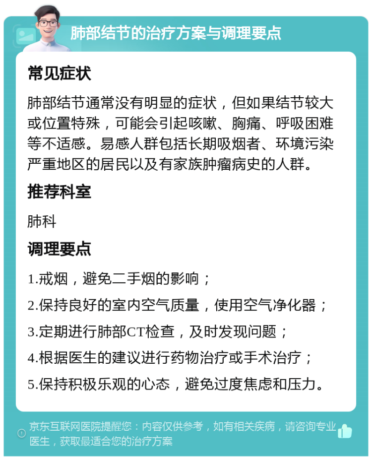 肺部结节的治疗方案与调理要点 常见症状 肺部结节通常没有明显的症状，但如果结节较大或位置特殊，可能会引起咳嗽、胸痛、呼吸困难等不适感。易感人群包括长期吸烟者、环境污染严重地区的居民以及有家族肿瘤病史的人群。 推荐科室 肺科 调理要点 1.戒烟，避免二手烟的影响； 2.保持良好的室内空气质量，使用空气净化器； 3.定期进行肺部CT检查，及时发现问题； 4.根据医生的建议进行药物治疗或手术治疗； 5.保持积极乐观的心态，避免过度焦虑和压力。