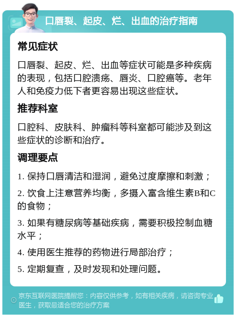 口唇裂、起皮、烂、出血的治疗指南 常见症状 口唇裂、起皮、烂、出血等症状可能是多种疾病的表现，包括口腔溃疡、唇炎、口腔癌等。老年人和免疫力低下者更容易出现这些症状。 推荐科室 口腔科、皮肤科、肿瘤科等科室都可能涉及到这些症状的诊断和治疗。 调理要点 1. 保持口唇清洁和湿润，避免过度摩擦和刺激； 2. 饮食上注意营养均衡，多摄入富含维生素B和C的食物； 3. 如果有糖尿病等基础疾病，需要积极控制血糖水平； 4. 使用医生推荐的药物进行局部治疗； 5. 定期复查，及时发现和处理问题。