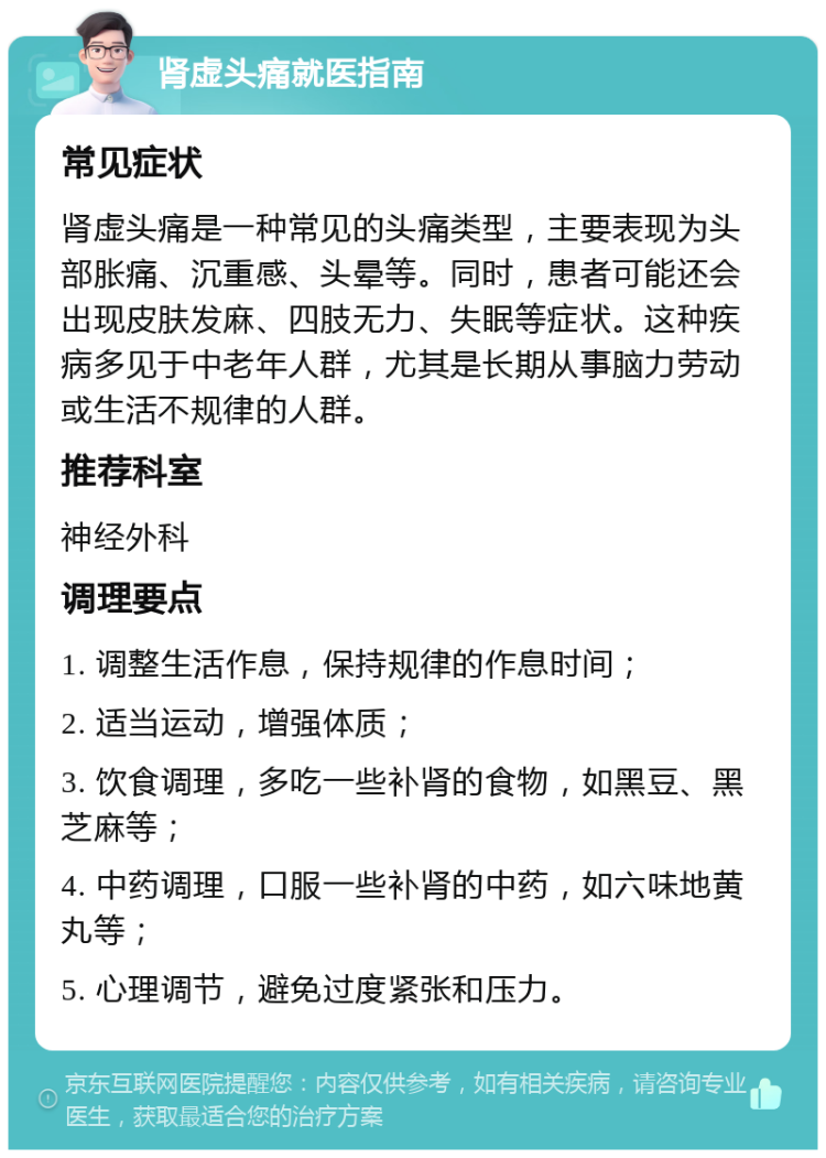 肾虚头痛就医指南 常见症状 肾虚头痛是一种常见的头痛类型，主要表现为头部胀痛、沉重感、头晕等。同时，患者可能还会出现皮肤发麻、四肢无力、失眠等症状。这种疾病多见于中老年人群，尤其是长期从事脑力劳动或生活不规律的人群。 推荐科室 神经外科 调理要点 1. 调整生活作息，保持规律的作息时间； 2. 适当运动，增强体质； 3. 饮食调理，多吃一些补肾的食物，如黑豆、黑芝麻等； 4. 中药调理，口服一些补肾的中药，如六味地黄丸等； 5. 心理调节，避免过度紧张和压力。