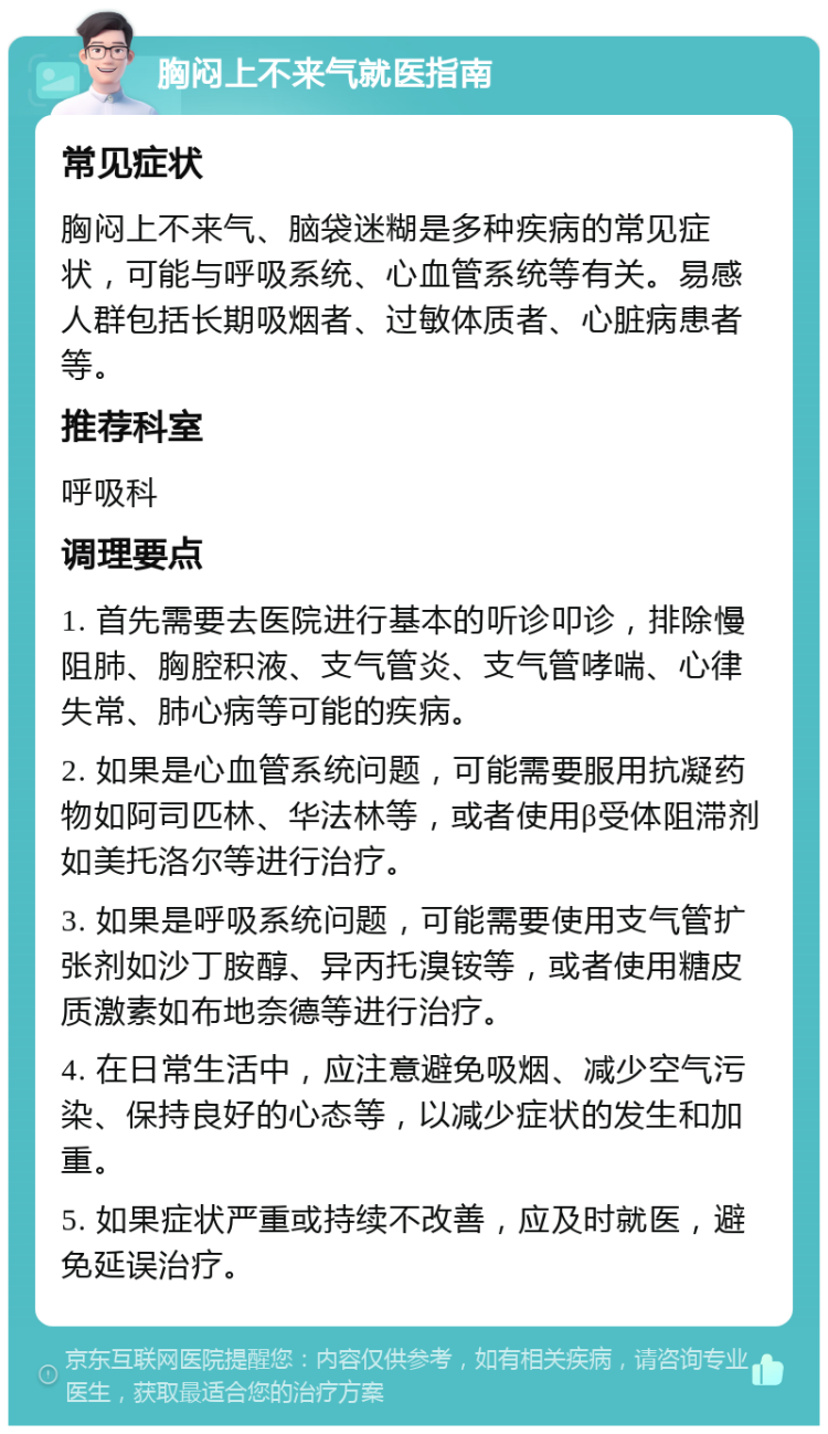 胸闷上不来气就医指南 常见症状 胸闷上不来气、脑袋迷糊是多种疾病的常见症状，可能与呼吸系统、心血管系统等有关。易感人群包括长期吸烟者、过敏体质者、心脏病患者等。 推荐科室 呼吸科 调理要点 1. 首先需要去医院进行基本的听诊叩诊，排除慢阻肺、胸腔积液、支气管炎、支气管哮喘、心律失常、肺心病等可能的疾病。 2. 如果是心血管系统问题，可能需要服用抗凝药物如阿司匹林、华法林等，或者使用β受体阻滞剂如美托洛尔等进行治疗。 3. 如果是呼吸系统问题，可能需要使用支气管扩张剂如沙丁胺醇、异丙托溴铵等，或者使用糖皮质激素如布地奈德等进行治疗。 4. 在日常生活中，应注意避免吸烟、减少空气污染、保持良好的心态等，以减少症状的发生和加重。 5. 如果症状严重或持续不改善，应及时就医，避免延误治疗。