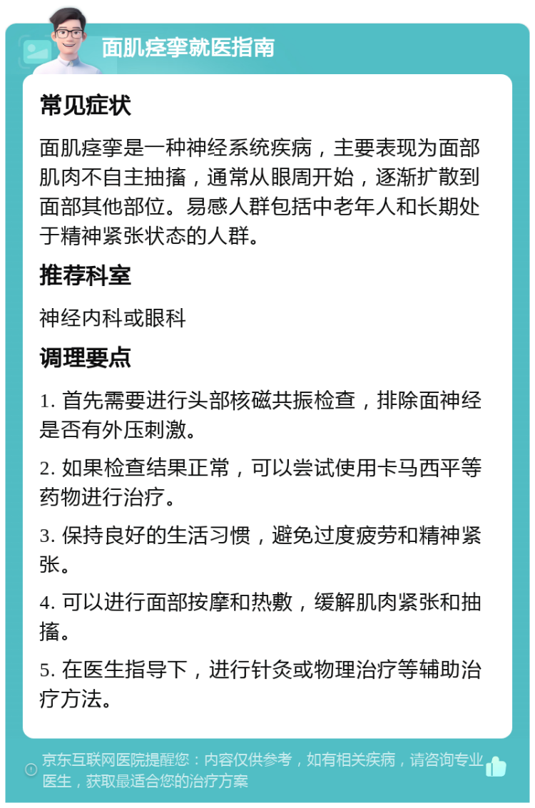 面肌痉挛就医指南 常见症状 面肌痉挛是一种神经系统疾病，主要表现为面部肌肉不自主抽搐，通常从眼周开始，逐渐扩散到面部其他部位。易感人群包括中老年人和长期处于精神紧张状态的人群。 推荐科室 神经内科或眼科 调理要点 1. 首先需要进行头部核磁共振检查，排除面神经是否有外压刺激。 2. 如果检查结果正常，可以尝试使用卡马西平等药物进行治疗。 3. 保持良好的生活习惯，避免过度疲劳和精神紧张。 4. 可以进行面部按摩和热敷，缓解肌肉紧张和抽搐。 5. 在医生指导下，进行针灸或物理治疗等辅助治疗方法。