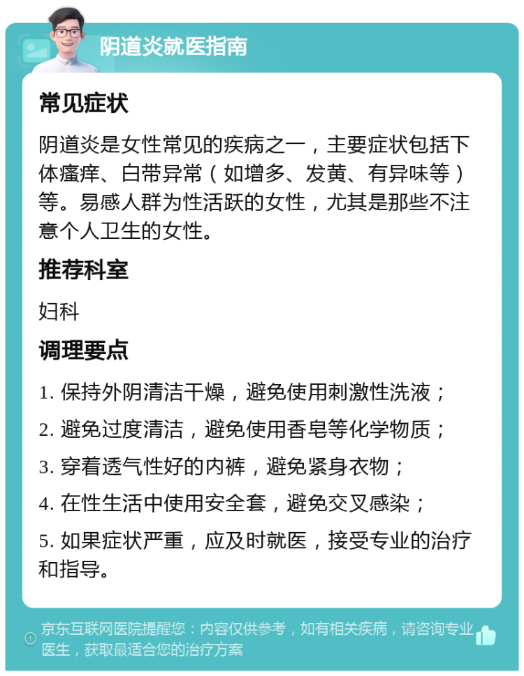 阴道炎就医指南 常见症状 阴道炎是女性常见的疾病之一，主要症状包括下体瘙痒、白带异常（如增多、发黄、有异味等）等。易感人群为性活跃的女性，尤其是那些不注意个人卫生的女性。 推荐科室 妇科 调理要点 1. 保持外阴清洁干燥，避免使用刺激性洗液； 2. 避免过度清洁，避免使用香皂等化学物质； 3. 穿着透气性好的内裤，避免紧身衣物； 4. 在性生活中使用安全套，避免交叉感染； 5. 如果症状严重，应及时就医，接受专业的治疗和指导。