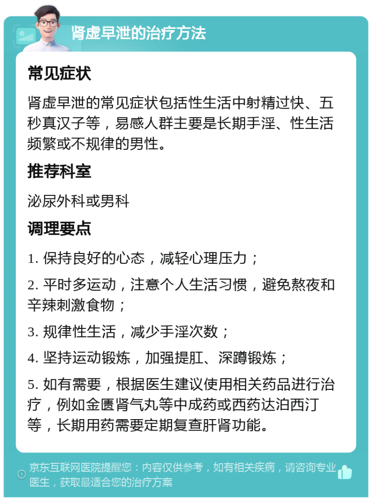 肾虚早泄的治疗方法 常见症状 肾虚早泄的常见症状包括性生活中射精过快、五秒真汉子等，易感人群主要是长期手淫、性生活频繁或不规律的男性。 推荐科室 泌尿外科或男科 调理要点 1. 保持良好的心态，减轻心理压力； 2. 平时多运动，注意个人生活习惯，避免熬夜和辛辣刺激食物； 3. 规律性生活，减少手淫次数； 4. 坚持运动锻炼，加强提肛、深蹲锻炼； 5. 如有需要，根据医生建议使用相关药品进行治疗，例如金匮肾气丸等中成药或西药达泊西汀等，长期用药需要定期复查肝肾功能。