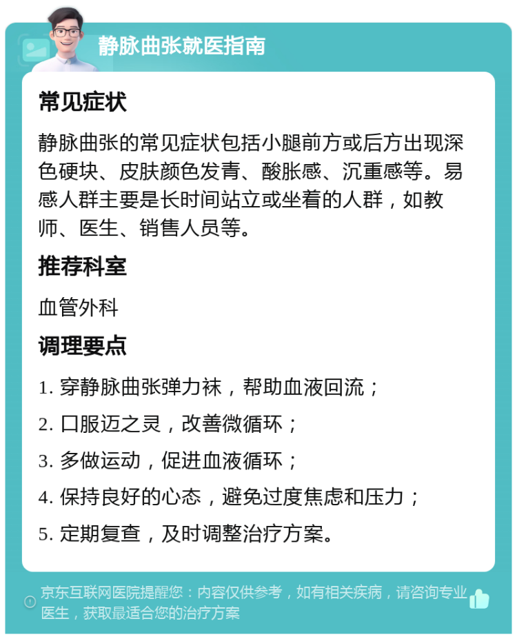 静脉曲张就医指南 常见症状 静脉曲张的常见症状包括小腿前方或后方出现深色硬块、皮肤颜色发青、酸胀感、沉重感等。易感人群主要是长时间站立或坐着的人群，如教师、医生、销售人员等。 推荐科室 血管外科 调理要点 1. 穿静脉曲张弹力袜，帮助血液回流； 2. 口服迈之灵，改善微循环； 3. 多做运动，促进血液循环； 4. 保持良好的心态，避免过度焦虑和压力； 5. 定期复查，及时调整治疗方案。