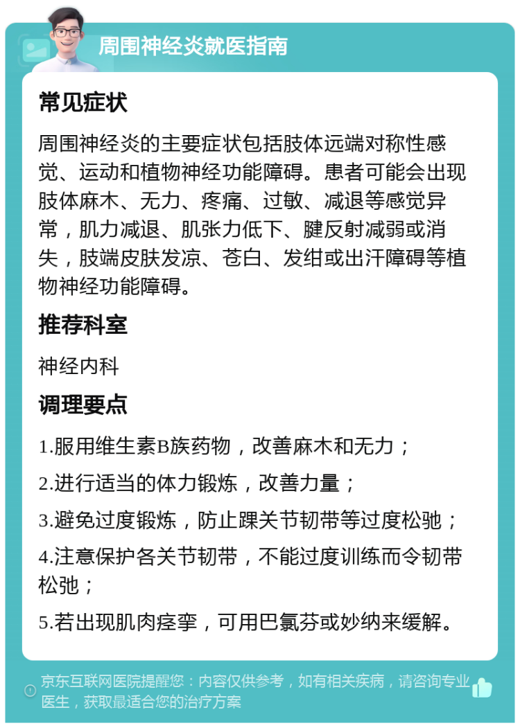 周围神经炎就医指南 常见症状 周围神经炎的主要症状包括肢体远端对称性感觉、运动和植物神经功能障碍。患者可能会出现肢体麻木、无力、疼痛、过敏、减退等感觉异常，肌力减退、肌张力低下、腱反射减弱或消失，肢端皮肤发凉、苍白、发绀或出汗障碍等植物神经功能障碍。 推荐科室 神经内科 调理要点 1.服用维生素B族药物，改善麻木和无力； 2.进行适当的体力锻炼，改善力量； 3.避免过度锻炼，防止踝关节韧带等过度松驰； 4.注意保护各关节韧带，不能过度训练而令韧带松弛； 5.若出现肌肉痉挛，可用巴氯芬或妙纳来缓解。