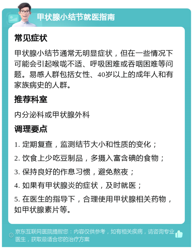 甲状腺小结节就医指南 常见症状 甲状腺小结节通常无明显症状，但在一些情况下可能会引起喉咙不适、呼吸困难或吞咽困难等问题。易感人群包括女性、40岁以上的成年人和有家族病史的人群。 推荐科室 内分泌科或甲状腺外科 调理要点 1. 定期复查，监测结节大小和性质的变化； 2. 饮食上少吃豆制品，多摄入富含碘的食物； 3. 保持良好的作息习惯，避免熬夜； 4. 如果有甲状腺炎的症状，及时就医； 5. 在医生的指导下，合理使用甲状腺相关药物，如甲状腺素片等。