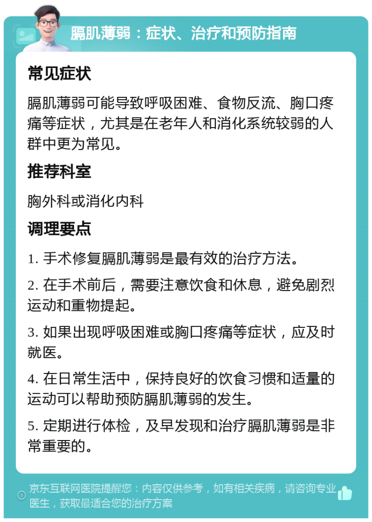 膈肌薄弱：症状、治疗和预防指南 常见症状 膈肌薄弱可能导致呼吸困难、食物反流、胸口疼痛等症状，尤其是在老年人和消化系统较弱的人群中更为常见。 推荐科室 胸外科或消化内科 调理要点 1. 手术修复膈肌薄弱是最有效的治疗方法。 2. 在手术前后，需要注意饮食和休息，避免剧烈运动和重物提起。 3. 如果出现呼吸困难或胸口疼痛等症状，应及时就医。 4. 在日常生活中，保持良好的饮食习惯和适量的运动可以帮助预防膈肌薄弱的发生。 5. 定期进行体检，及早发现和治疗膈肌薄弱是非常重要的。