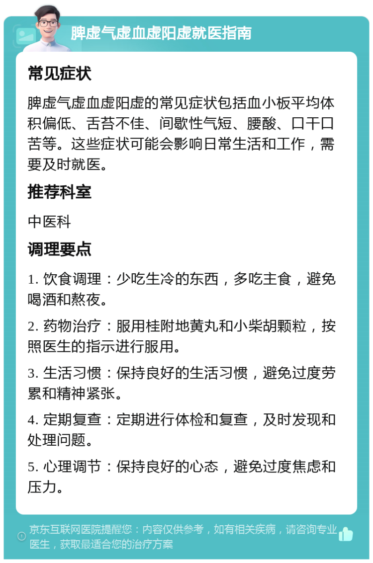 脾虚气虚血虚阳虚就医指南 常见症状 脾虚气虚血虚阳虚的常见症状包括血小板平均体积偏低、舌苔不佳、间歇性气短、腰酸、口干口苦等。这些症状可能会影响日常生活和工作，需要及时就医。 推荐科室 中医科 调理要点 1. 饮食调理：少吃生冷的东西，多吃主食，避免喝酒和熬夜。 2. 药物治疗：服用桂附地黄丸和小柴胡颗粒，按照医生的指示进行服用。 3. 生活习惯：保持良好的生活习惯，避免过度劳累和精神紧张。 4. 定期复查：定期进行体检和复查，及时发现和处理问题。 5. 心理调节：保持良好的心态，避免过度焦虑和压力。