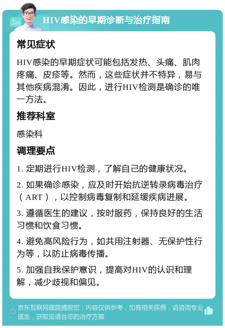 HIV感染的早期诊断与治疗指南 常见症状 HIV感染的早期症状可能包括发热、头痛、肌肉疼痛、皮疹等。然而，这些症状并不特异，易与其他疾病混淆。因此，进行HIV检测是确诊的唯一方法。 推荐科室 感染科 调理要点 1. 定期进行HIV检测，了解自己的健康状况。 2. 如果确诊感染，应及时开始抗逆转录病毒治疗（ART），以控制病毒复制和延缓疾病进展。 3. 遵循医生的建议，按时服药，保持良好的生活习惯和饮食习惯。 4. 避免高风险行为，如共用注射器、无保护性行为等，以防止病毒传播。 5. 加强自我保护意识，提高对HIV的认识和理解，减少歧视和偏见。