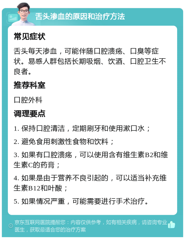 舌头渗血的原因和治疗方法 常见症状 舌头每天渗血，可能伴随口腔溃疡、口臭等症状。易感人群包括长期吸烟、饮酒、口腔卫生不良者。 推荐科室 口腔外科 调理要点 1. 保持口腔清洁，定期刷牙和使用漱口水； 2. 避免食用刺激性食物和饮料； 3. 如果有口腔溃疡，可以使用含有维生素B2和维生素C的药膏； 4. 如果是由于营养不良引起的，可以适当补充维生素B12和叶酸； 5. 如果情况严重，可能需要进行手术治疗。