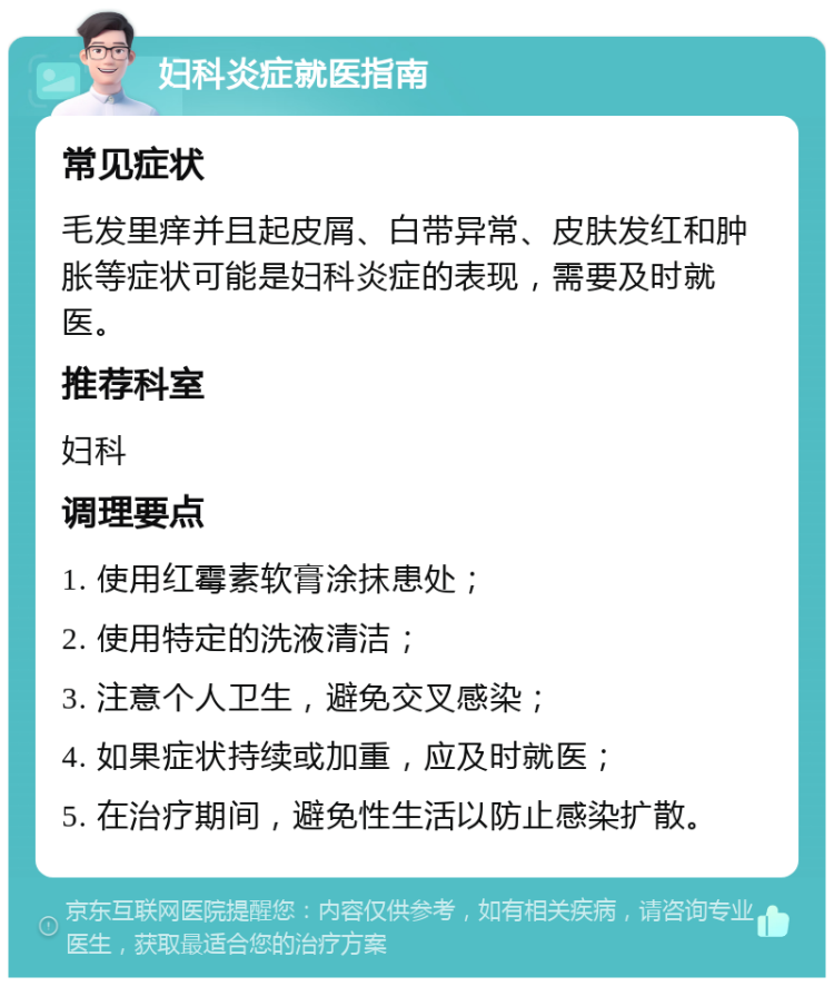 妇科炎症就医指南 常见症状 毛发里痒并且起皮屑、白带异常、皮肤发红和肿胀等症状可能是妇科炎症的表现，需要及时就医。 推荐科室 妇科 调理要点 1. 使用红霉素软膏涂抹患处； 2. 使用特定的洗液清洁； 3. 注意个人卫生，避免交叉感染； 4. 如果症状持续或加重，应及时就医； 5. 在治疗期间，避免性生活以防止感染扩散。