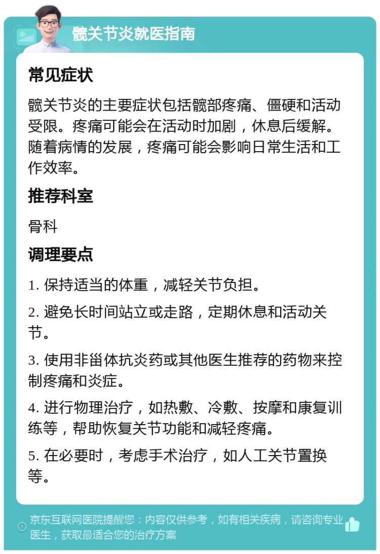 髋关节炎就医指南 常见症状 髋关节炎的主要症状包括髋部疼痛、僵硬和活动受限。疼痛可能会在活动时加剧，休息后缓解。随着病情的发展，疼痛可能会影响日常生活和工作效率。 推荐科室 骨科 调理要点 1. 保持适当的体重，减轻关节负担。 2. 避免长时间站立或走路，定期休息和活动关节。 3. 使用非甾体抗炎药或其他医生推荐的药物来控制疼痛和炎症。 4. 进行物理治疗，如热敷、冷敷、按摩和康复训练等，帮助恢复关节功能和减轻疼痛。 5. 在必要时，考虑手术治疗，如人工关节置换等。