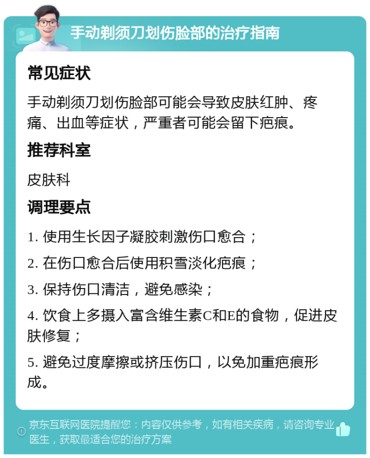 手动剃须刀划伤脸部的治疗指南 常见症状 手动剃须刀划伤脸部可能会导致皮肤红肿、疼痛、出血等症状，严重者可能会留下疤痕。 推荐科室 皮肤科 调理要点 1. 使用生长因子凝胶刺激伤口愈合； 2. 在伤口愈合后使用积雪淡化疤痕； 3. 保持伤口清洁，避免感染； 4. 饮食上多摄入富含维生素C和E的食物，促进皮肤修复； 5. 避免过度摩擦或挤压伤口，以免加重疤痕形成。