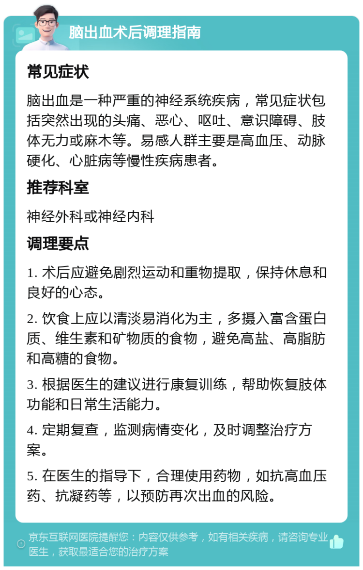 脑出血术后调理指南 常见症状 脑出血是一种严重的神经系统疾病，常见症状包括突然出现的头痛、恶心、呕吐、意识障碍、肢体无力或麻木等。易感人群主要是高血压、动脉硬化、心脏病等慢性疾病患者。 推荐科室 神经外科或神经内科 调理要点 1. 术后应避免剧烈运动和重物提取，保持休息和良好的心态。 2. 饮食上应以清淡易消化为主，多摄入富含蛋白质、维生素和矿物质的食物，避免高盐、高脂肪和高糖的食物。 3. 根据医生的建议进行康复训练，帮助恢复肢体功能和日常生活能力。 4. 定期复查，监测病情变化，及时调整治疗方案。 5. 在医生的指导下，合理使用药物，如抗高血压药、抗凝药等，以预防再次出血的风险。