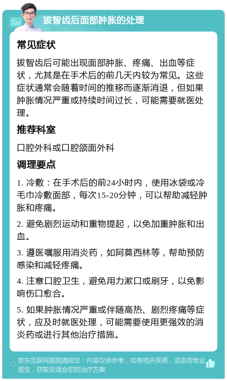 拔智齿后面部肿胀的处理 常见症状 拔智齿后可能出现面部肿胀、疼痛、出血等症状，尤其是在手术后的前几天内较为常见。这些症状通常会随着时间的推移而逐渐消退，但如果肿胀情况严重或持续时间过长，可能需要就医处理。 推荐科室 口腔外科或口腔颌面外科 调理要点 1. 冷敷：在手术后的前24小时内，使用冰袋或冷毛巾冷敷面部，每次15-20分钟，可以帮助减轻肿胀和疼痛。 2. 避免剧烈运动和重物提起，以免加重肿胀和出血。 3. 遵医嘱服用消炎药，如阿莫西林等，帮助预防感染和减轻疼痛。 4. 注意口腔卫生，避免用力漱口或刷牙，以免影响伤口愈合。 5. 如果肿胀情况严重或伴随高热、剧烈疼痛等症状，应及时就医处理，可能需要使用更强效的消炎药或进行其他治疗措施。