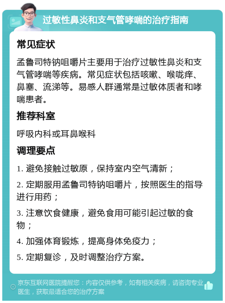 过敏性鼻炎和支气管哮喘的治疗指南 常见症状 孟鲁司特钠咀嚼片主要用于治疗过敏性鼻炎和支气管哮喘等疾病。常见症状包括咳嗽、喉咙痒、鼻塞、流涕等。易感人群通常是过敏体质者和哮喘患者。 推荐科室 呼吸内科或耳鼻喉科 调理要点 1. 避免接触过敏原，保持室内空气清新； 2. 定期服用孟鲁司特钠咀嚼片，按照医生的指导进行用药； 3. 注意饮食健康，避免食用可能引起过敏的食物； 4. 加强体育锻炼，提高身体免疫力； 5. 定期复诊，及时调整治疗方案。