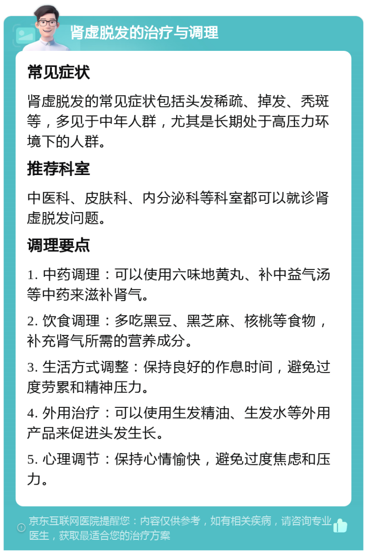 肾虚脱发的治疗与调理 常见症状 肾虚脱发的常见症状包括头发稀疏、掉发、秃斑等，多见于中年人群，尤其是长期处于高压力环境下的人群。 推荐科室 中医科、皮肤科、内分泌科等科室都可以就诊肾虚脱发问题。 调理要点 1. 中药调理：可以使用六味地黄丸、补中益气汤等中药来滋补肾气。 2. 饮食调理：多吃黑豆、黑芝麻、核桃等食物，补充肾气所需的营养成分。 3. 生活方式调整：保持良好的作息时间，避免过度劳累和精神压力。 4. 外用治疗：可以使用生发精油、生发水等外用产品来促进头发生长。 5. 心理调节：保持心情愉快，避免过度焦虑和压力。