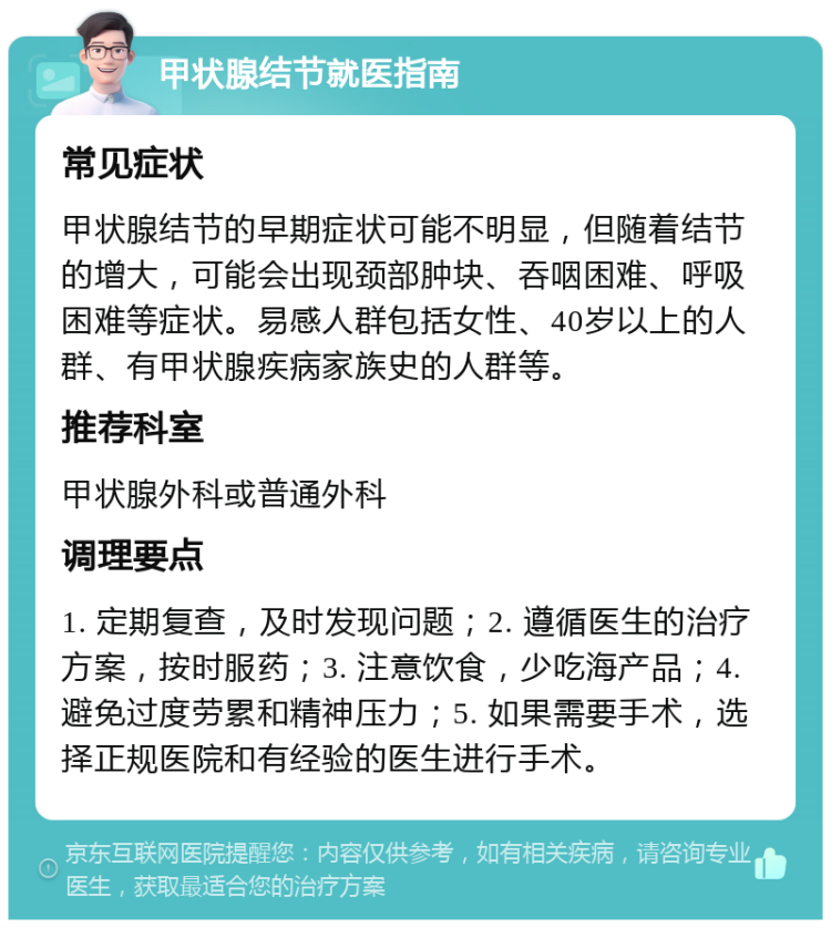 甲状腺结节就医指南 常见症状 甲状腺结节的早期症状可能不明显，但随着结节的增大，可能会出现颈部肿块、吞咽困难、呼吸困难等症状。易感人群包括女性、40岁以上的人群、有甲状腺疾病家族史的人群等。 推荐科室 甲状腺外科或普通外科 调理要点 1. 定期复查，及时发现问题；2. 遵循医生的治疗方案，按时服药；3. 注意饮食，少吃海产品；4. 避免过度劳累和精神压力；5. 如果需要手术，选择正规医院和有经验的医生进行手术。