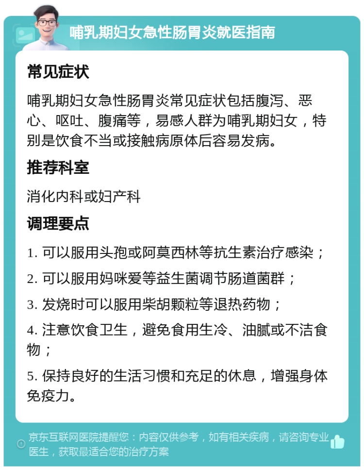 哺乳期妇女急性肠胃炎就医指南 常见症状 哺乳期妇女急性肠胃炎常见症状包括腹泻、恶心、呕吐、腹痛等，易感人群为哺乳期妇女，特别是饮食不当或接触病原体后容易发病。 推荐科室 消化内科或妇产科 调理要点 1. 可以服用头孢或阿莫西林等抗生素治疗感染； 2. 可以服用妈咪爱等益生菌调节肠道菌群； 3. 发烧时可以服用柴胡颗粒等退热药物； 4. 注意饮食卫生，避免食用生冷、油腻或不洁食物； 5. 保持良好的生活习惯和充足的休息，增强身体免疫力。