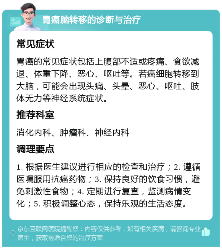 胃癌脑转移的诊断与治疗 常见症状 胃癌的常见症状包括上腹部不适或疼痛、食欲减退、体重下降、恶心、呕吐等。若癌细胞转移到大脑，可能会出现头痛、头晕、恶心、呕吐、肢体无力等神经系统症状。 推荐科室 消化内科、肿瘤科、神经内科 调理要点 1. 根据医生建议进行相应的检查和治疗；2. 遵循医嘱服用抗癌药物；3. 保持良好的饮食习惯，避免刺激性食物；4. 定期进行复查，监测病情变化；5. 积极调整心态，保持乐观的生活态度。