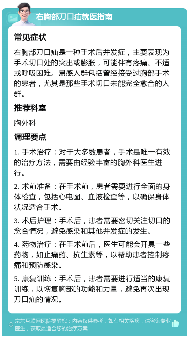 右胸部刀口疝就医指南 常见症状 右胸部刀口疝是一种手术后并发症，主要表现为手术切口处的突出或膨胀，可能伴有疼痛、不适或呼吸困难。易感人群包括曾经接受过胸部手术的患者，尤其是那些手术切口未能完全愈合的人群。 推荐科室 胸外科 调理要点 1. 手术治疗：对于大多数患者，手术是唯一有效的治疗方法，需要由经验丰富的胸外科医生进行。 2. 术前准备：在手术前，患者需要进行全面的身体检查，包括心电图、血液检查等，以确保身体状况适合手术。 3. 术后护理：手术后，患者需要密切关注切口的愈合情况，避免感染和其他并发症的发生。 4. 药物治疗：在手术前后，医生可能会开具一些药物，如止痛药、抗生素等，以帮助患者控制疼痛和预防感染。 5. 康复训练：手术后，患者需要进行适当的康复训练，以恢复胸部的功能和力量，避免再次出现刀口疝的情况。