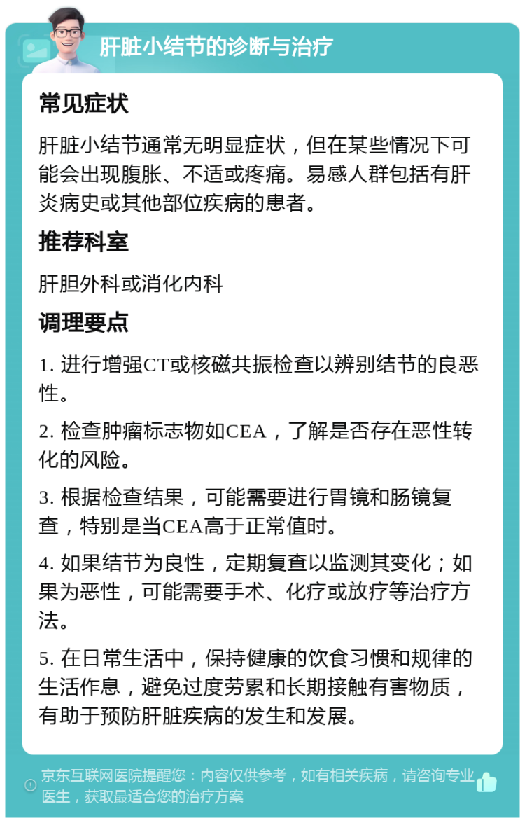 肝脏小结节的诊断与治疗 常见症状 肝脏小结节通常无明显症状，但在某些情况下可能会出现腹胀、不适或疼痛。易感人群包括有肝炎病史或其他部位疾病的患者。 推荐科室 肝胆外科或消化内科 调理要点 1. 进行增强CT或核磁共振检查以辨别结节的良恶性。 2. 检查肿瘤标志物如CEA，了解是否存在恶性转化的风险。 3. 根据检查结果，可能需要进行胃镜和肠镜复查，特别是当CEA高于正常值时。 4. 如果结节为良性，定期复查以监测其变化；如果为恶性，可能需要手术、化疗或放疗等治疗方法。 5. 在日常生活中，保持健康的饮食习惯和规律的生活作息，避免过度劳累和长期接触有害物质，有助于预防肝脏疾病的发生和发展。