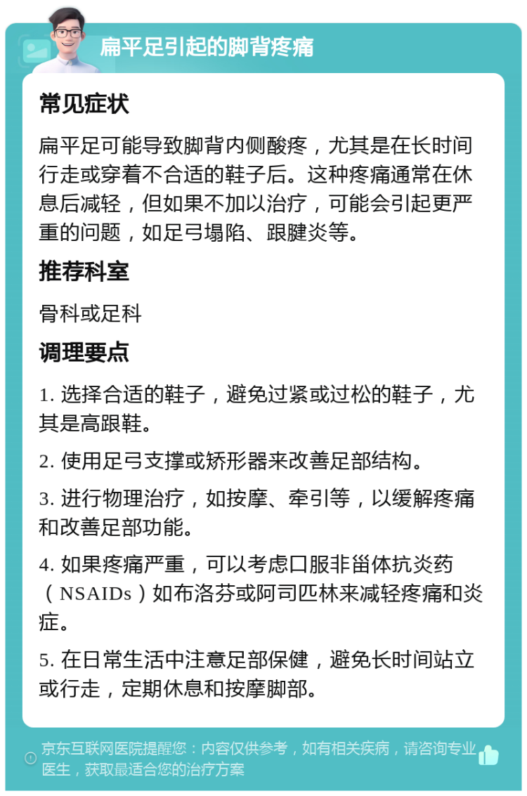 扁平足引起的脚背疼痛 常见症状 扁平足可能导致脚背内侧酸疼，尤其是在长时间行走或穿着不合适的鞋子后。这种疼痛通常在休息后减轻，但如果不加以治疗，可能会引起更严重的问题，如足弓塌陷、跟腱炎等。 推荐科室 骨科或足科 调理要点 1. 选择合适的鞋子，避免过紧或过松的鞋子，尤其是高跟鞋。 2. 使用足弓支撑或矫形器来改善足部结构。 3. 进行物理治疗，如按摩、牵引等，以缓解疼痛和改善足部功能。 4. 如果疼痛严重，可以考虑口服非甾体抗炎药（NSAIDs）如布洛芬或阿司匹林来减轻疼痛和炎症。 5. 在日常生活中注意足部保健，避免长时间站立或行走，定期休息和按摩脚部。