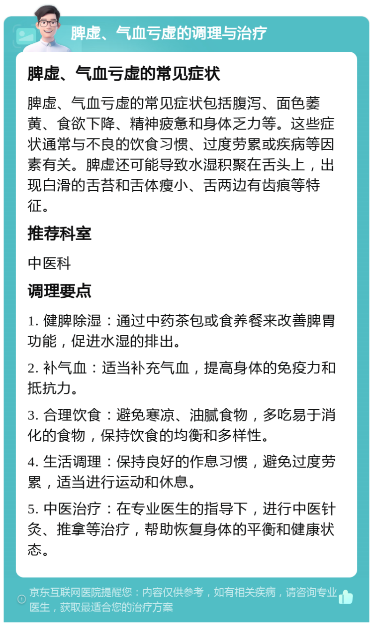 脾虚、气血亏虚的调理与治疗 脾虚、气血亏虚的常见症状 脾虚、气血亏虚的常见症状包括腹泻、面色萎黄、食欲下降、精神疲惫和身体乏力等。这些症状通常与不良的饮食习惯、过度劳累或疾病等因素有关。脾虚还可能导致水湿积聚在舌头上，出现白滑的舌苔和舌体瘦小、舌两边有齿痕等特征。 推荐科室 中医科 调理要点 1. 健脾除湿：通过中药茶包或食养餐来改善脾胃功能，促进水湿的排出。 2. 补气血：适当补充气血，提高身体的免疫力和抵抗力。 3. 合理饮食：避免寒凉、油腻食物，多吃易于消化的食物，保持饮食的均衡和多样性。 4. 生活调理：保持良好的作息习惯，避免过度劳累，适当进行运动和休息。 5. 中医治疗：在专业医生的指导下，进行中医针灸、推拿等治疗，帮助恢复身体的平衡和健康状态。