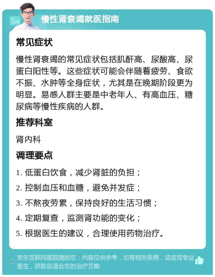 慢性肾衰竭就医指南 常见症状 慢性肾衰竭的常见症状包括肌酐高、尿酸高、尿蛋白阳性等。这些症状可能会伴随着疲劳、食欲不振、水肿等全身症状，尤其是在晚期阶段更为明显。易感人群主要是中老年人、有高血压、糖尿病等慢性疾病的人群。 推荐科室 肾内科 调理要点 1. 低蛋白饮食，减少肾脏的负担； 2. 控制血压和血糖，避免并发症； 3. 不熬夜劳累，保持良好的生活习惯； 4. 定期复查，监测肾功能的变化； 5. 根据医生的建议，合理使用药物治疗。