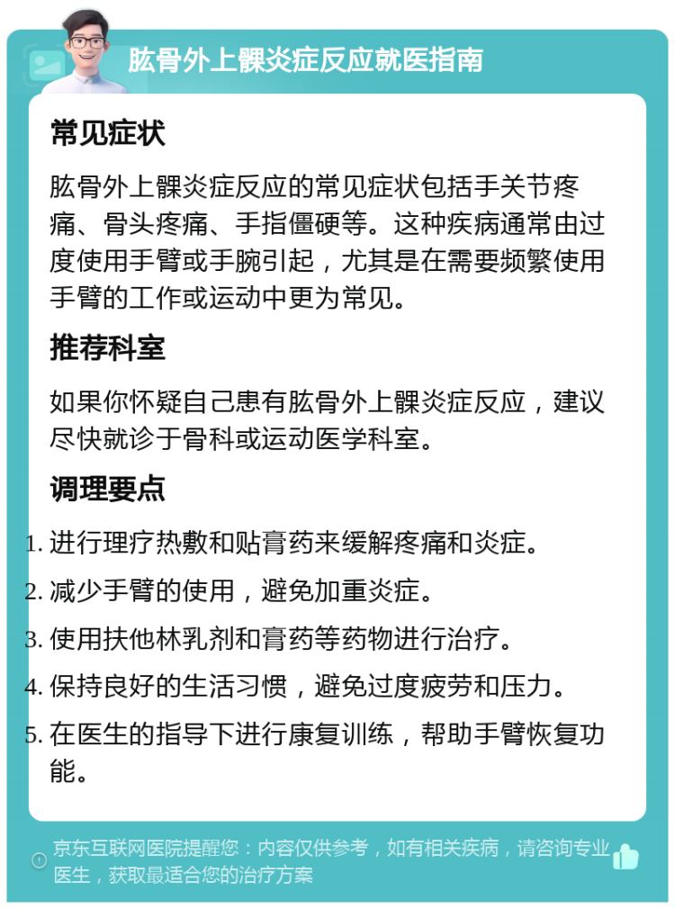 肱骨外上髁炎症反应就医指南 常见症状 肱骨外上髁炎症反应的常见症状包括手关节疼痛、骨头疼痛、手指僵硬等。这种疾病通常由过度使用手臂或手腕引起，尤其是在需要频繁使用手臂的工作或运动中更为常见。 推荐科室 如果你怀疑自己患有肱骨外上髁炎症反应，建议尽快就诊于骨科或运动医学科室。 调理要点 进行理疗热敷和贴膏药来缓解疼痛和炎症。 减少手臂的使用，避免加重炎症。 使用扶他林乳剂和膏药等药物进行治疗。 保持良好的生活习惯，避免过度疲劳和压力。 在医生的指导下进行康复训练，帮助手臂恢复功能。