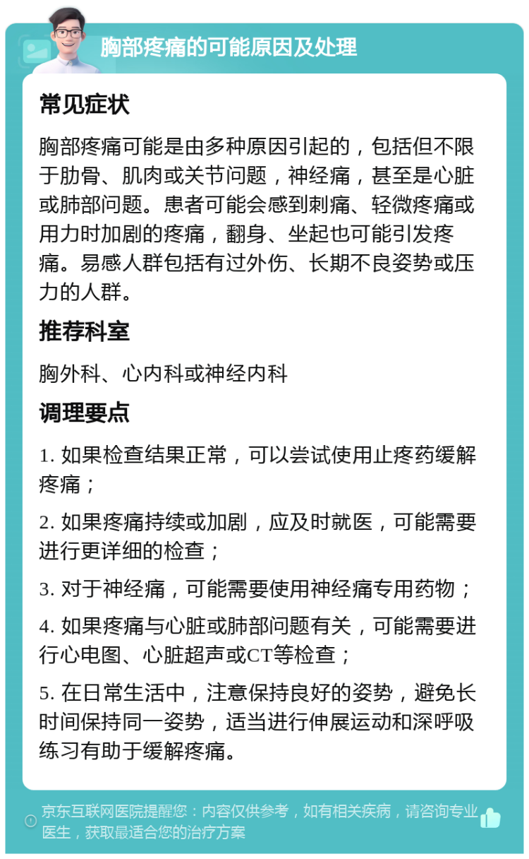 胸部疼痛的可能原因及处理 常见症状 胸部疼痛可能是由多种原因引起的，包括但不限于肋骨、肌肉或关节问题，神经痛，甚至是心脏或肺部问题。患者可能会感到刺痛、轻微疼痛或用力时加剧的疼痛，翻身、坐起也可能引发疼痛。易感人群包括有过外伤、长期不良姿势或压力的人群。 推荐科室 胸外科、心内科或神经内科 调理要点 1. 如果检查结果正常，可以尝试使用止疼药缓解疼痛； 2. 如果疼痛持续或加剧，应及时就医，可能需要进行更详细的检查； 3. 对于神经痛，可能需要使用神经痛专用药物； 4. 如果疼痛与心脏或肺部问题有关，可能需要进行心电图、心脏超声或CT等检查； 5. 在日常生活中，注意保持良好的姿势，避免长时间保持同一姿势，适当进行伸展运动和深呼吸练习有助于缓解疼痛。