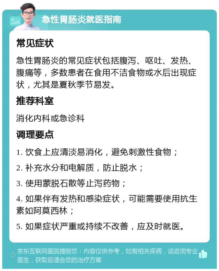 急性胃肠炎就医指南 常见症状 急性胃肠炎的常见症状包括腹泻、呕吐、发热、腹痛等，多数患者在食用不洁食物或水后出现症状，尤其是夏秋季节易发。 推荐科室 消化内科或急诊科 调理要点 1. 饮食上应清淡易消化，避免刺激性食物； 2. 补充水分和电解质，防止脱水； 3. 使用蒙脱石散等止泻药物； 4. 如果伴有发热和感染症状，可能需要使用抗生素如阿莫西林； 5. 如果症状严重或持续不改善，应及时就医。