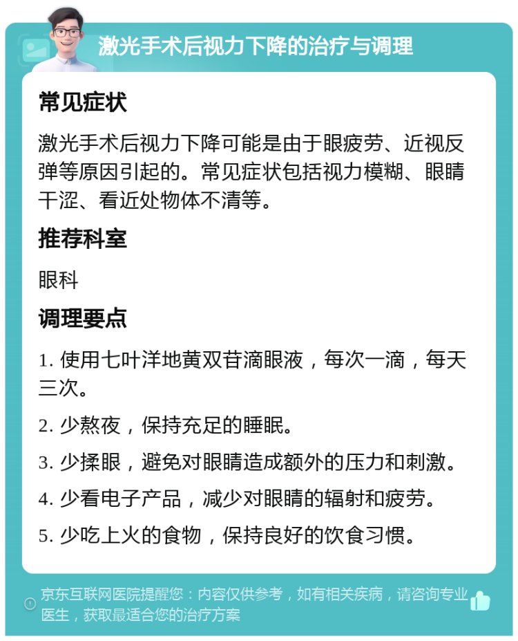 激光手术后视力下降的治疗与调理 常见症状 激光手术后视力下降可能是由于眼疲劳、近视反弹等原因引起的。常见症状包括视力模糊、眼睛干涩、看近处物体不清等。 推荐科室 眼科 调理要点 1. 使用七叶洋地黄双苷滴眼液，每次一滴，每天三次。 2. 少熬夜，保持充足的睡眠。 3. 少揉眼，避免对眼睛造成额外的压力和刺激。 4. 少看电子产品，减少对眼睛的辐射和疲劳。 5. 少吃上火的食物，保持良好的饮食习惯。