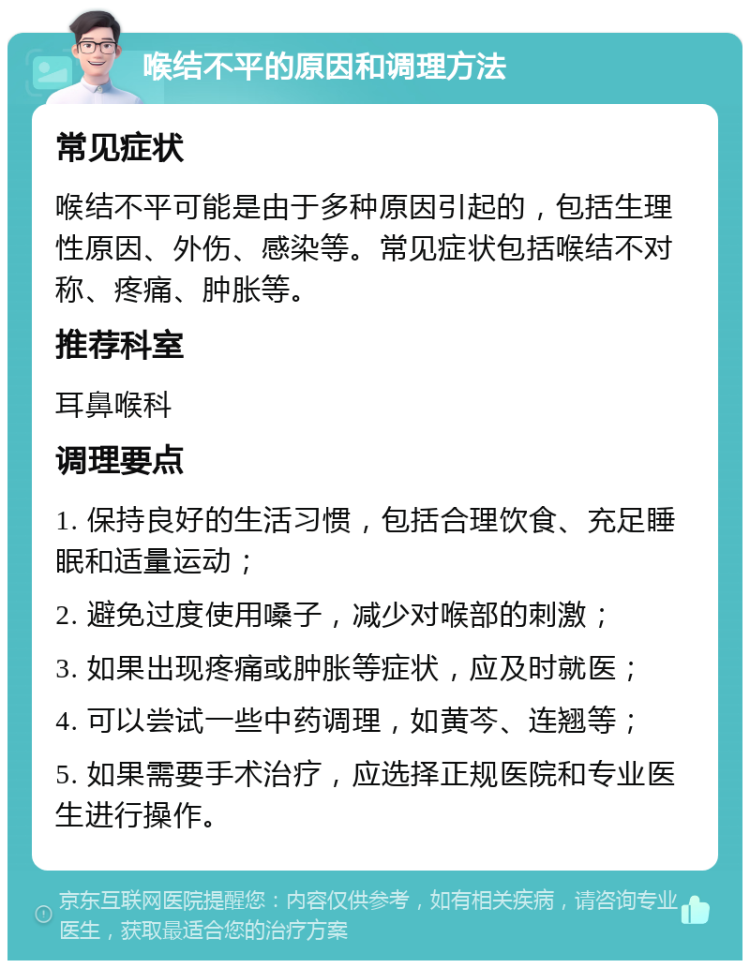 喉结不平的原因和调理方法 常见症状 喉结不平可能是由于多种原因引起的，包括生理性原因、外伤、感染等。常见症状包括喉结不对称、疼痛、肿胀等。 推荐科室 耳鼻喉科 调理要点 1. 保持良好的生活习惯，包括合理饮食、充足睡眠和适量运动； 2. 避免过度使用嗓子，减少对喉部的刺激； 3. 如果出现疼痛或肿胀等症状，应及时就医； 4. 可以尝试一些中药调理，如黄芩、连翘等； 5. 如果需要手术治疗，应选择正规医院和专业医生进行操作。