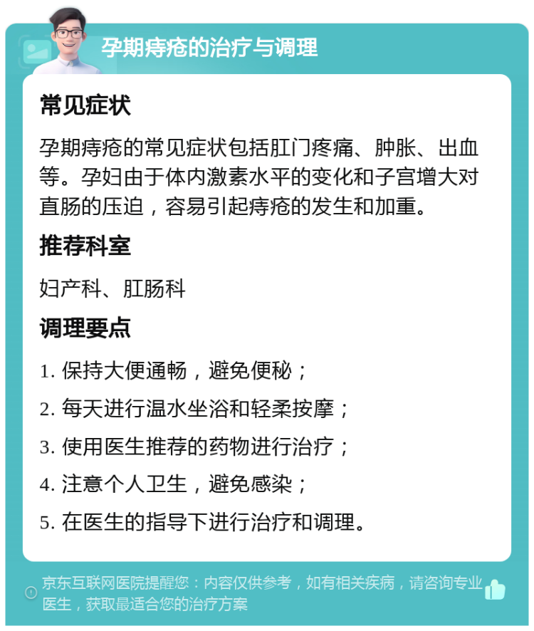 孕期痔疮的治疗与调理 常见症状 孕期痔疮的常见症状包括肛门疼痛、肿胀、出血等。孕妇由于体内激素水平的变化和子宫增大对直肠的压迫，容易引起痔疮的发生和加重。 推荐科室 妇产科、肛肠科 调理要点 1. 保持大便通畅，避免便秘； 2. 每天进行温水坐浴和轻柔按摩； 3. 使用医生推荐的药物进行治疗； 4. 注意个人卫生，避免感染； 5. 在医生的指导下进行治疗和调理。